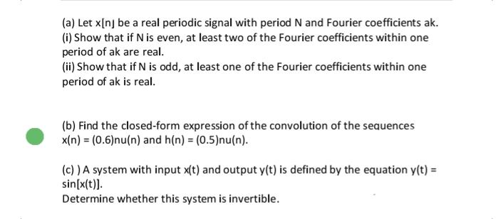 (a) Let x[nj be a real periodic signal with period N and Fourier coefficients ak.
(i) Show that if N is even, at least two of the Fourier coefficients within one
period of ak are real.
(ii) Show that if N is odd, at least one of the Fourier coefficients within one
period of ak is real.
(b) Find the closed-form expression of the convolution of the sequences
x(n) = (0.6)nu(n) and h(n) = (0.5)nu(n).
(c) ) A system with input x(t) and output y(t) is defined by the equation y(t) =
sin[x(t)].
Determine whether this system is invertible.

