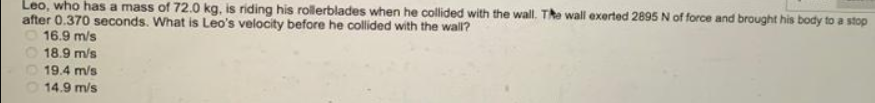 Leo, who has a mass of 72.0 kg, is riding his rollerblades when he collided with the wall. The wall exerted 2895 N of force and brought his body to a stop
after 0.370 seconds. What is Leo's velocity before he collided with the wall?
16.9 m/s
O 18.9 m/s
O 19.4 m/s
14.9 m/s
