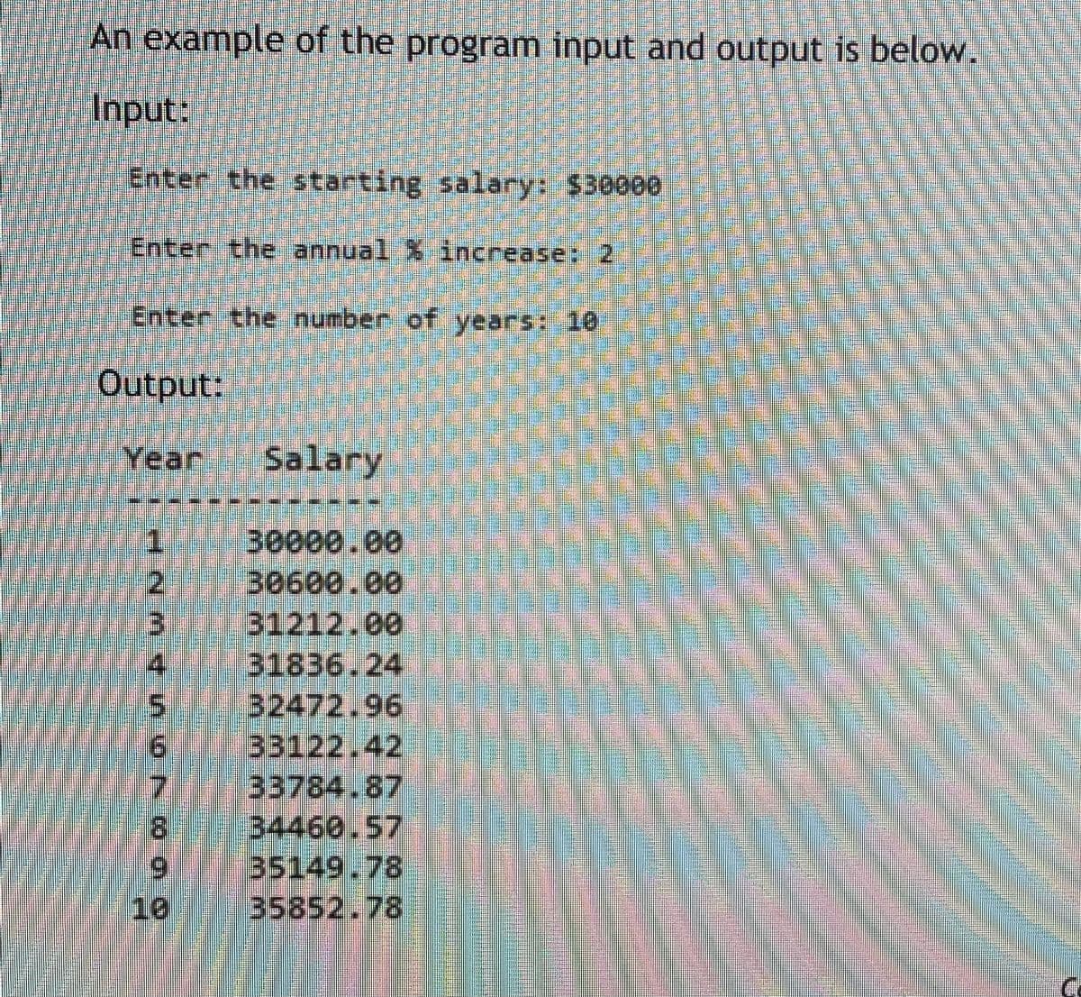 An example of the program input and output is below.
Input:
Enter the starting salary: $30000
Enter the annual % increase: 2
Enter the number of years: 10
Output:
Year
Salary
1.
2.
30000.00
30600.00
31212.00
31836.24
32472.96
33122.42
33784.87
34460.57
35149.78
35852.78
4.
7.
8.
6.
10
