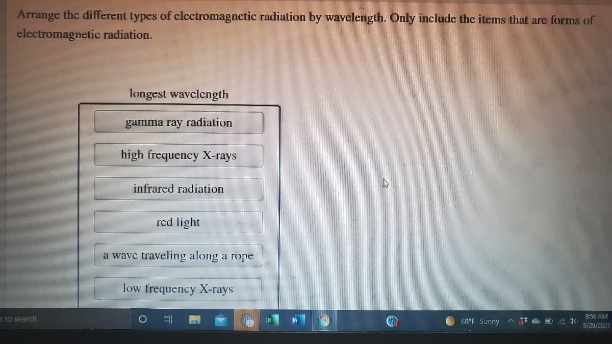 Arrange the different types of electromagnetic radiation by wavclength. Only include the items that are forms of
electromagnetic radiation.
longest wavelength
gamma ray radiation
high frequency X-rays
infrared radiation
red light
a wave traveling along a rope
low frequency X-rays
e to search
68°F Sunny
A t d O A 4)
9:56 AM
9/29/2021
