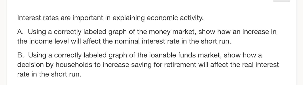 Interest rates are important in explaining economic activity.
A. Using a correctly labeled graph of the money market, show how an increase in
the income level will affect the nominal interest rate in the short run.
B. Using a correctly labeled graph of the loanable funds market, show how a
decision by households to increase saving for retirement will affect the real interest
rate in the short run.