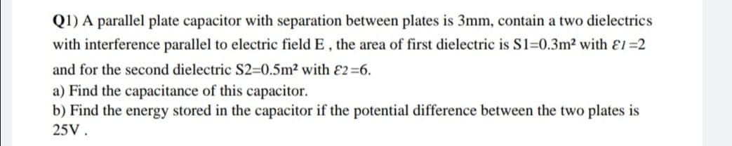 Q1) A parallel plate capacitor with separation between plates is 3mm, contain a two dielectrics
with interference parallel to electric field E, the area of first dielectric is S1=0.3m2 with El=2
and for the second dielectric S2=0.5m2 with E2=6.
a) Find the capacitance of this capacitor.
b) Find the energy stored in the capacitor if the potential difference between the two plates is
25V.
