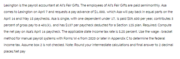 Lexington is the payroll accountant at All's Fair Gifts. The employees of All's Fair Gifts are paid semimonthly. Asa
comes to Lexington on April 7 and requests a pay advance of $1,000, which Asa will pay back in equal parts on the
April 14 and May 15 paychecks. Asa is single, with one dependent under 17, is paid $59, 600 per year, contributes 3
percent of gross pay to a 401(k), and has $137 per paycheck deducted for a Section 125 plan. Required: Compute
the net pay on Asa's April 14 paycheck. The applicable state income tax rate is 5.25 percent. Use the wage - bracket
method for manual payroll systems with Forms W-4 from 2020 or later in Appendix C to determine the federal
income tax. Assume box 2 is not checked. Note: Round your intermediate calculations and final answer to 2 decimal
places.Net pay