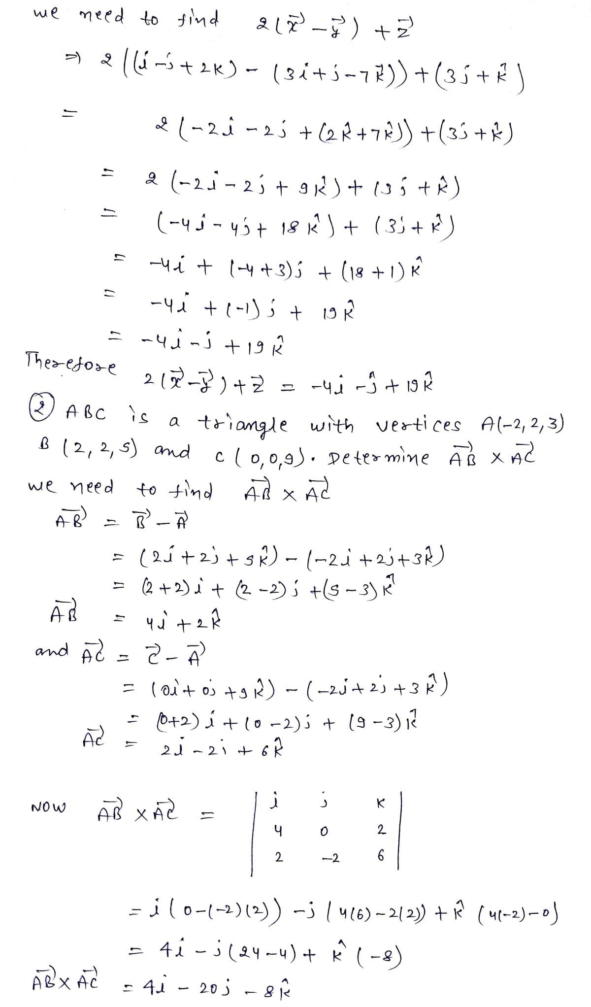 we need to find
11
11
NOW
AB
А
and AC
Therefore 212²-²) + Z
-чі -5 + 19 2
(2) ABC is
a
triangle with vertices A(-2,2,3)
B (2, 2, 5) and c(0,0,9). Determine ABXAZ
we need
to find AB X Ad
x
AB
B² - A
=
AC
ABX AC
2(x²-7²) +2²
((-³ + 2K) - (3i+5 − 7 7 ) ) + ( 3 5 + ² )
2 (-2₁ - 25+ (2R+7R)) +(35+ R)
2 (-21-25 + 9K²) + (3 5 + R)
(-45-45+ 18K²¹) + (3) + R²³)
-4-₁ + (-4+ 3) + (18+1)
-4 ₁² + (-1) 5 +
= −4j-j +19 R
(2√² + 2) + 5k) - (~2j+23+3R)
(2+2) i + (2-2); +(5-3) K²
=
yú tak
1
ÁP XÁC
=
2-A)
= (0₁+ oj +9R²) - (-2√² +2²3 +3K²)
(0+2) i + (0-2); + (9-3) ₁²
21-21 +6R
19 k
二
i
2
j
40
ช
K
2
6
=j (0-1-2) (2)) -3 | 4 (6) - 2/2)) + 1² (41-2)-0)
· 4i - i (24-4) + k^² (-8)
4₁-2018 1²