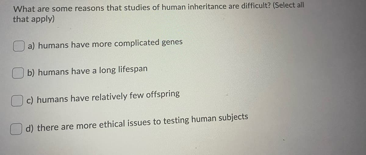 What are some reasons that studies of human inheritance are difficult? (Select all
that apply)
a) humans have more complicated genes
b) humans have a long lifespan
c) humans have relatively few offspring
d) there are more ethical issues to testing human subjects
