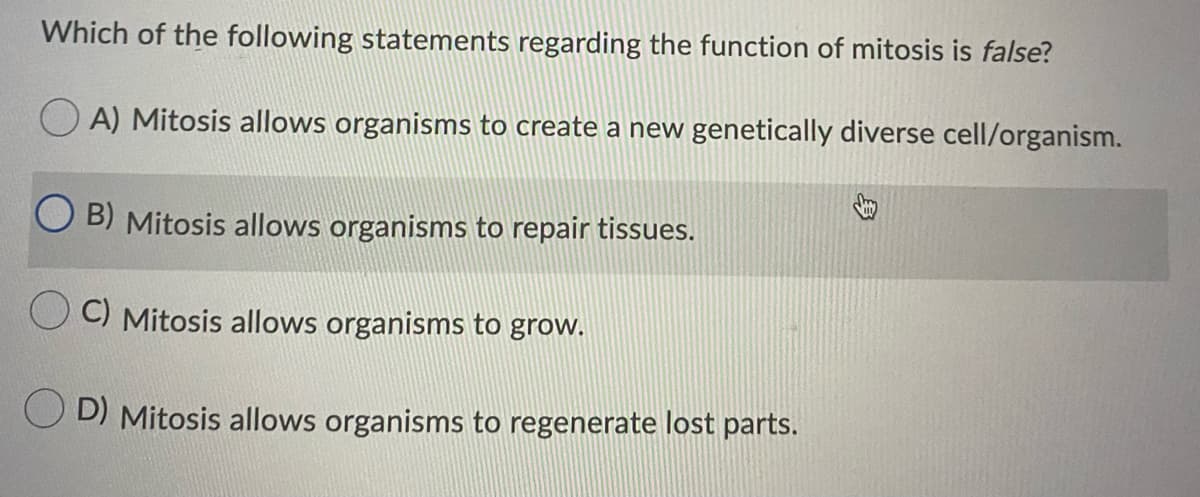Which of the following statements regarding the function of mitosis is false?
O A) Mitosis allows organisms to create a new genetically diverse cell/organism.
B) Mitosis allows organisms to repair tissues.
O C) Mitosis allows organisms to grow.
D) Mitosis allows organisms to regenerate lost parts.
