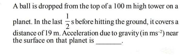 A ball is dropped from the top ofa 100 m high tower on a
1
planet. In the last s before hitting the ground, it covers a
distance of 19 m. Acceleration due to gravity (in ms-²) near
the surface on that planet is
