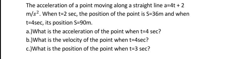 The acceleration of a point moving along a straight line a=4t + 2
m/s2. When t=2 sec, the position of the point is S=36m and when
t=4sec, its position S=90m.
a.)What is the acceleration of the point when t=4 sec?
b.)What is the velocity of the point when t-4sec?
c.)What is the position of the point when t=3 sec?
