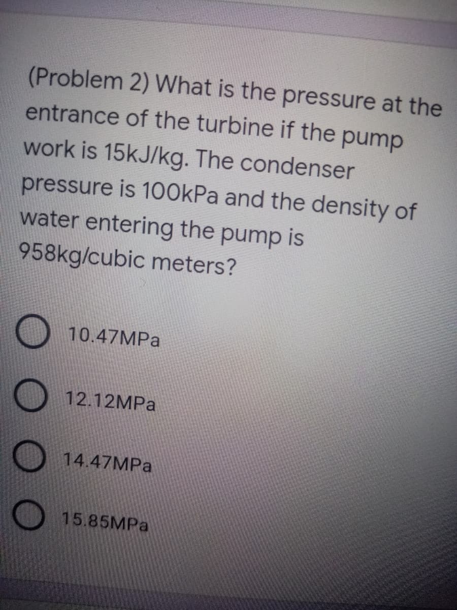 (Problem 2) What is the pressure at the
entrance of the turbine if the pump
work is 15kJ/kg. The condenser
pressure is 100kPa and the density of
water entering the pump is
958kg/cubic meters?
10.47MPA
12.12MPA
14.47MPA
15.85MPA
