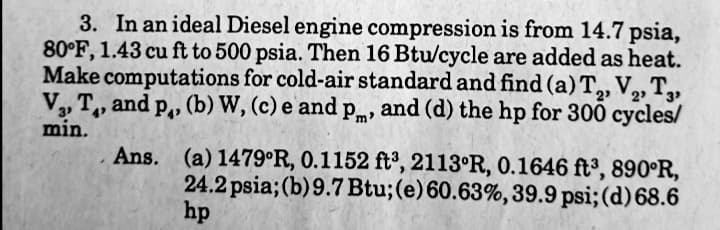 3. In an ideal Diesel engine compression is from 14.7 psia,
80°F, 1.43 cu ft to 500 psia. Then 16 Btu/cycle are added as heat.
Make computations for cold-air standard and find (a) T, V,, T,
2
V, T, and p,, (b) W, (c) e and pm, and (d) the hp for 300 cycles/
2
min.
Ans. (a) 1479°R, 0.1152 ft³, 2113°R, 0.1646 ft³, 890°R,
24.2 psia; (b) 9.7 Btu;(e)60.63%,39.9 psi; (d) 68.6
hp
