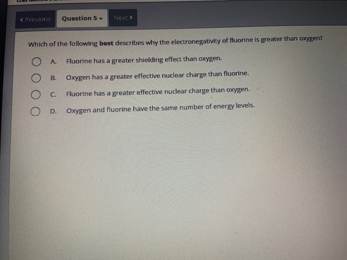 < Previous Question 5 -
Which of the following best describes why the electronegativity of fluorine is greater than oxygen?
Ο Α.
Fluorine has a greater shielding effect than oxygen.
B. Oxygen has a greater effective nuclear charge than fluorine.
Fluorine has a greater effective nuclear charge than oxygen.
Oxygen and fluorine have the same number of energy levels.
C.
Next >
D.