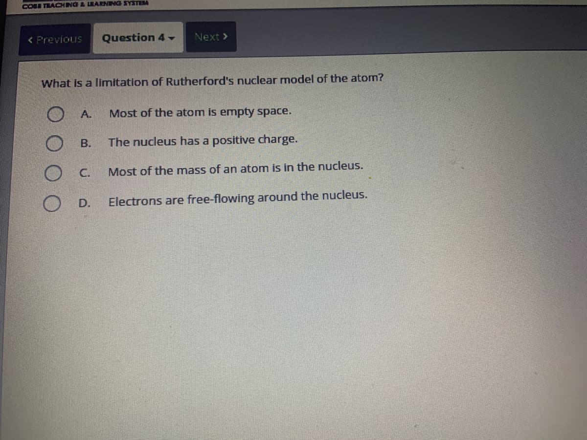 COSE TEACHING & LEARNING SYSTEM
< Previous Question 4 -
What is a limitation of Rutherford's nuclear model of the atom?
A.
B.
C.
Next >
D.
Most of the atom is empty space.
The nucleus has a positive charge.
Most of the mass of an atom is in the nucleus.
Electrons are free-flowing around the nucleus.