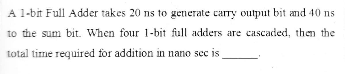 A 1-bit Full Adder takes 20 ns to generate carry output bit and 40 ns
to the sum bit. When four 1-bit full adders are cascaded, then the
total time required for addition in nano sec is
