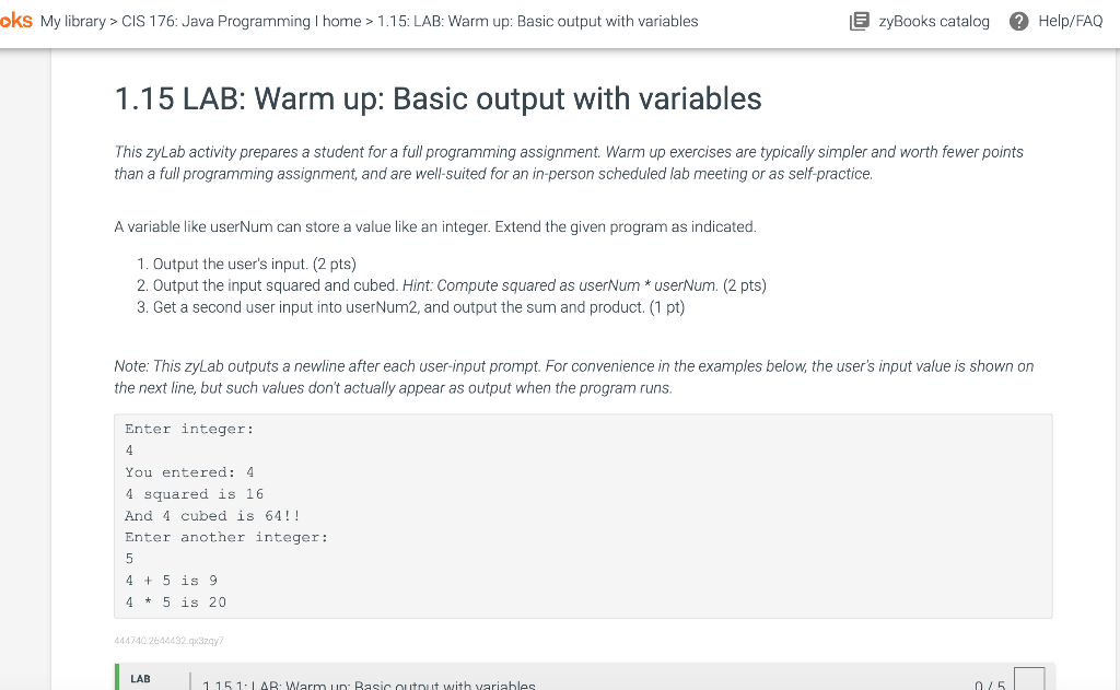 oks My library > CIS 176: Java Programming I home > 1.15: LAB: Warm up: Basic output with variables
1.15 LAB: Warm up: Basic output with variables
This zyLab activity prepares a student for a full programming assignment. Warm up exercises are typically simpler and worth fewer points
than a full programming assignment, and are well-suited for an in-person scheduled lab meeting or as self-practice.
A variable like userNum can store a value like an integer. Extend the given program as indicated.
1. Output the user's input. (2 pts)
2. Output the input squared and cubed. Hint: Compute squared as userNum* userNum. (2 pts)
3. Get a second user input into userNum2, and output the sum and product. (1 pt)
Note: This zyLab outputs a newline after each user-input prompt. For convenience in the examples below, the user's input value is shown on
the next line, but such values don't actually appear as output when the program runs.
Enter integer:
4
You entered: 4
4 squared is 16.
And 4 cubed is 64!!
Enter another integer:
5
4+5 is 9
45 is 20
444740.2644432.qx3zqy7
EzyBooks catalog ? Help/FAQ
LAB
1151 LAB: Warm un: Basic output with variables
0/5