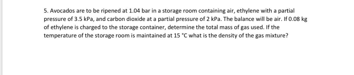 5. Avocados are to be ripened at 1.04 bar in a storage room containing air, ethylene with a partial
pressure of 3.5 kPa, and carbon dioxide at a partial pressure of 2 kPa. The balance will be air. If 0.08 kg
of ethylene is charged to the storage container, determine the total mass of gas used. If the
temperature of the storage room is maintained at 15 °C what is the density of the gas mixture?