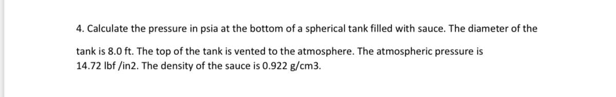 4. Calculate the pressure in psia at the bottom of a spherical tank filled with sauce. The diameter of the
tank is 8.0 ft. The top of the tank is vented to the atmosphere. The atmospheric pressure is
14.72 lbf /in2. The density of the sauce is 0.922 g/cm3.
