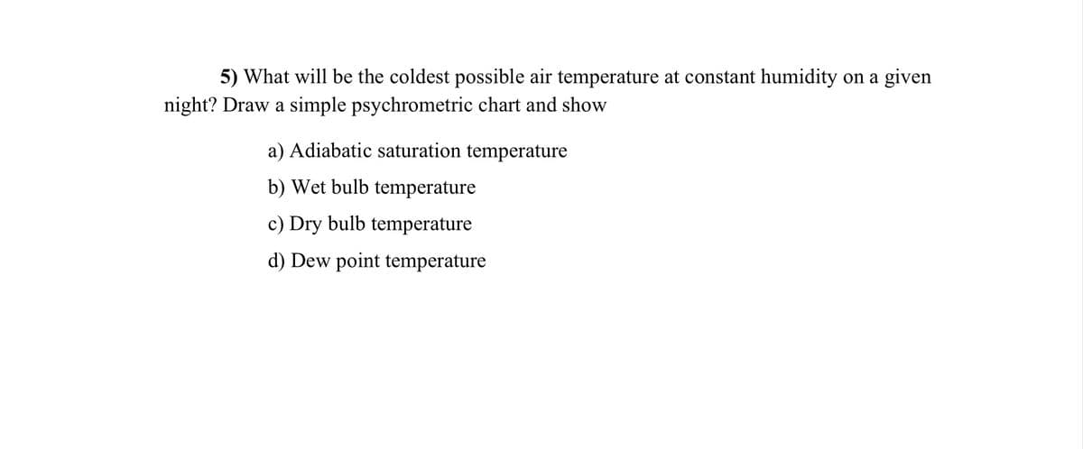 5) What will be the coldest possible air temperature at constant humidity on a given
night? Draw a simple psychrometric chart and show
a) Adiabatic saturation temperature
b) Wet bulb temperature
c) Dry bulb temperature
d) Dew point temperature