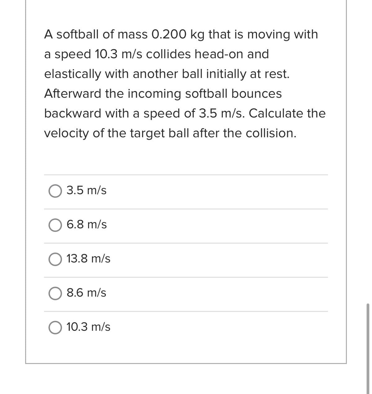 A softball of mass 0.200 kg that is moving with
a speed 10.3 m/s collides head-on and
elastically with another ball initially at rest.
Afterward the incoming softball bounces
backward with a speed of 3.5 m/s. Calculate the
velocity of the target ball after the collision.
3.5 m/s
O 6.8 m/s
O 13.8 m/s
8.6 m/s
O 10.3 m/s
