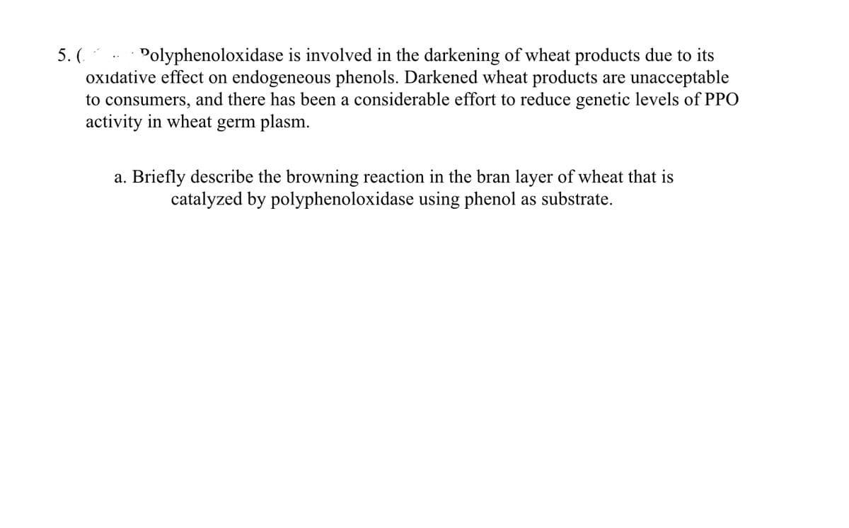 5. (
Polyphenoloxidase is involved in the darkening of wheat products due to its
oxidative effect on endogeneous phenols. Darkened wheat products are unacceptable
to consumers, and there has been a considerable effort to reduce genetic levels of PPO
activity in wheat germ plasm.
a. Briefly describe the browning reaction in the bran layer of wheat that is
catalyzed by polyphenoloxidase using phenol as substrate.