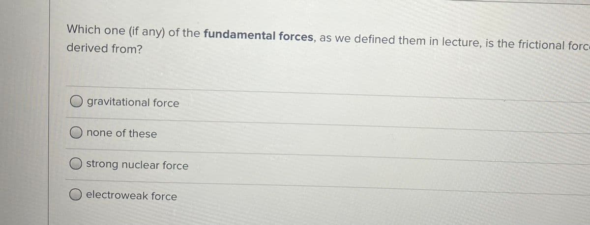 Which one (if any) of the fundamental forces, as we defined them in lecture, is the frictional force
derived from?
O gravitational force
none of these
strong nuclear force
electroweak force
