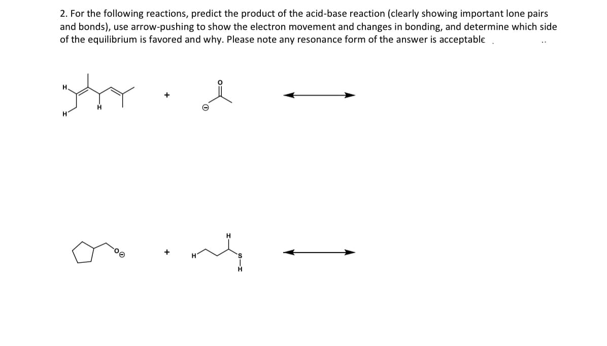 2. For the following reactions, predict the product of the acid-base reaction (clearly showing important lone pairs
and bonds), use arrow-pushing to show the electron movement and changes in bonding, and determine which side
of the equilibrium is favored and why. Please note any resonance form of the answer is acceptable
jayy
H
-00