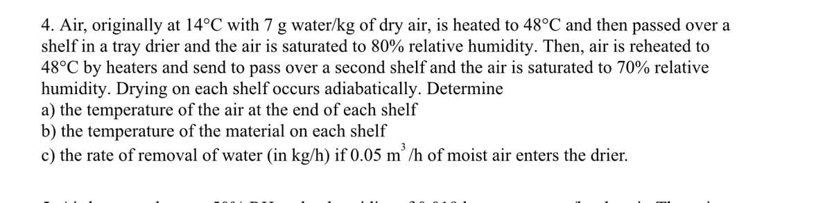 4. Air, originally at 14°C with 7 g water/kg of dry air, is heated to 48°C and then passed over a
shelf in a tray drier and the air is saturated to 80% relative humidity. Then, air is reheated to
48°C by heaters and send to pass over a second shelf and the air is saturated to 70% relative
humidity. Drying on each shelf occurs adiabatically. Determine
a) the temperature of the air at the end of each shelf
b) the temperature of the material on each shelf
c) the rate of removal of water (in kg/h) if 0.05 m³/h of moist air enters the drier.