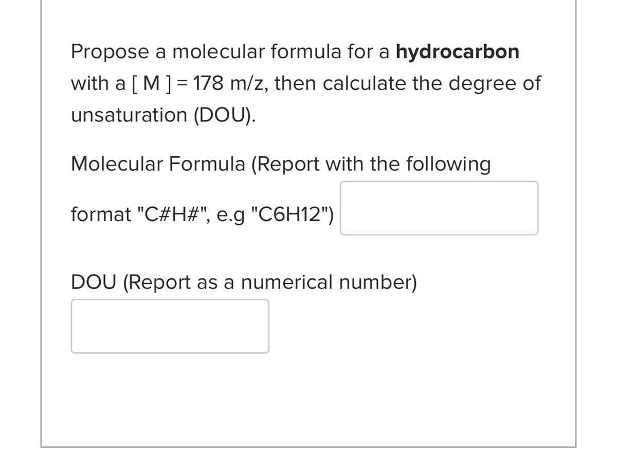 Propose a molecular formula for a hydrocarbon
with a [M] = 178 m/z, then calculate the degree of
unsaturation (DOU).
Molecular Formula (Report with the following
format "C#H#", e.g "C6H12")
DOU (Report as a numerical number)