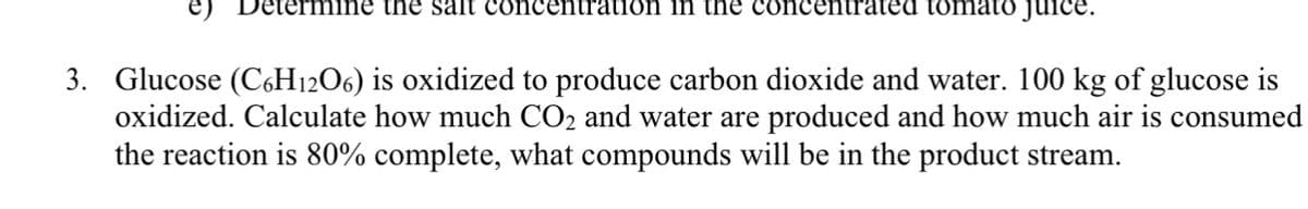 e) Determine the salt concentration in the concentrated tomato juice.
3. Glucose (C6H12O6) is oxidized to produce carbon dioxide and water. 100 kg of glucose is
oxidized. Calculate how much CO₂ and water are produced and how much air is consumed
the reaction is 80% complete, what compounds will be in the product stream.