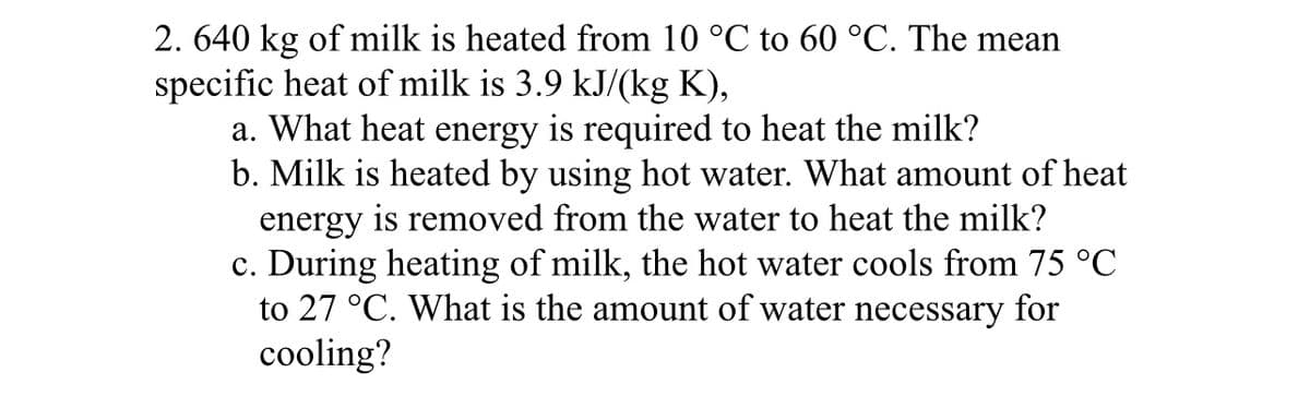 2. 640 kg of milk is heated from 10 °C to 60 °C. The mean
specific heat of milk is 3.9 kJ/(kg K),
a. What heat energy is required to heat the milk?
b. Milk is heated by using hot water. What amount of heat
energy is removed from the water to heat the milk?
c. During heating of milk, the hot water cools from 75 °C
to 27 °C. What is the amount of water necessary for
cooling?