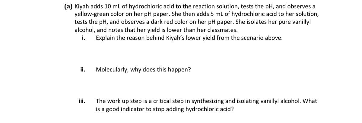 (a) Kiyah adds 10 mL of hydrochloric acid to the reaction solution, tests the pH, and observes a
yellow-green color on her pH paper. She then adds 5 mL of hydrochloric acid to her solution,
tests the pH, and observes a dark red color on her pH paper. She isolates her pure vanillyl
alcohol, and notes that her yield is lower than her classmates.
i.
Explain the reason behind Kiyah's lower yield from the scenario above.
ii.
iii.
Molecularly, why does this happen?
The work up step is a critical step in synthesizing and isolating vanillyl alcohol. What
is a good indicator to stop adding hydrochloric acid?