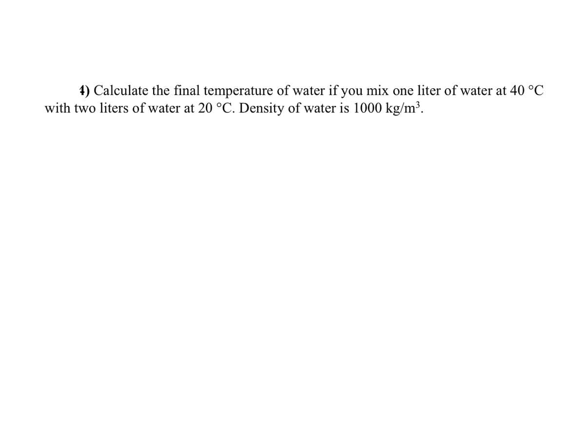 4) Calculate the final temperature of water if you mix one liter of water at 40 °C
with two liters of water at 20 °C. Density of water is 1000 kg/m³.