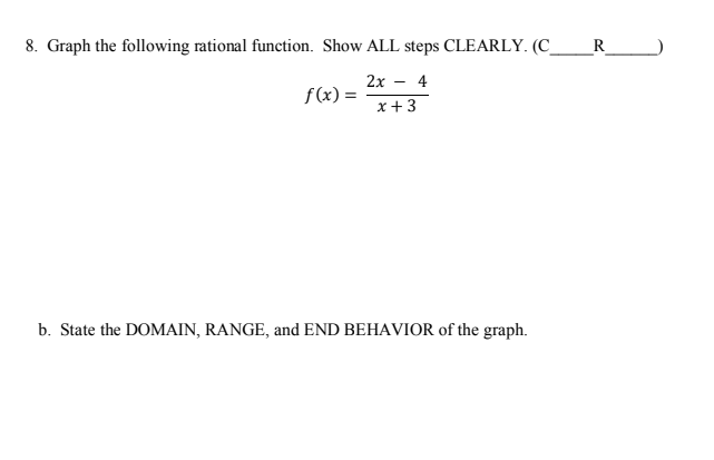8. Graph the following rational function. Show ALL steps CLEARLY. (C_
R
2х — 4
f(x) =
x +3
b. State the DOMAIN, RANGE, and END BEHAVIOR of the graph.
