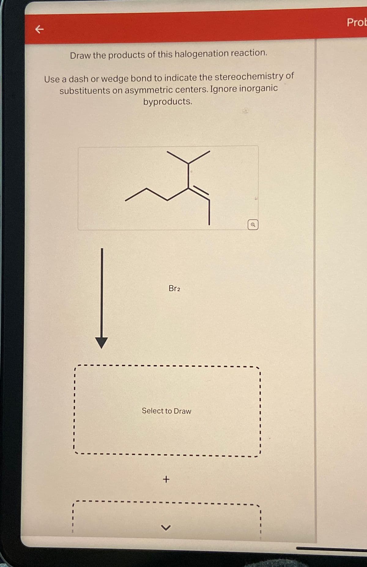 K
Draw the products of this halogenation reaction.
Use a dash or wedge bond to indicate the stereochemistry of
substituents on asymmetric centers. Ignore inorganic
byproducts.
Br2
Select to Draw
+
Prot