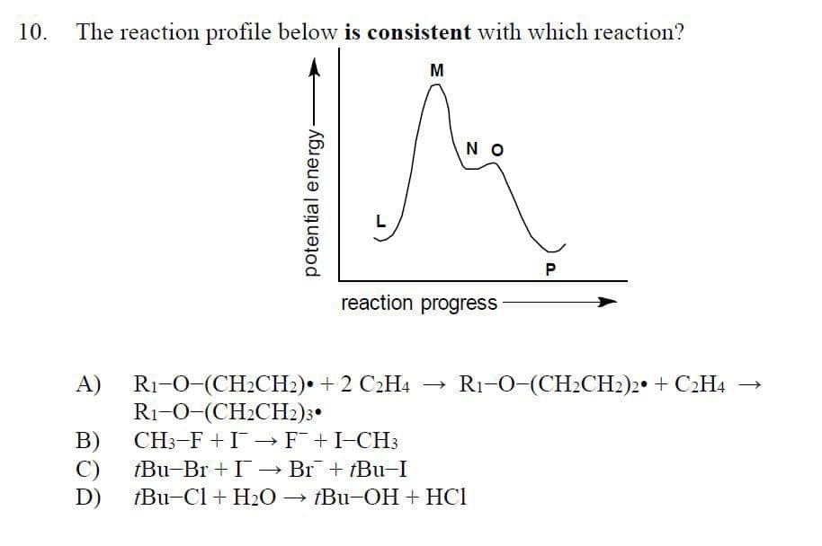 10.
The reaction profile below is consistent with which reaction?
potential energy-
L
M
ΝΟ
reaction progress
P
R1-O-(CH2CH2)2 + C2H4 →
A)
R1-O-(CH2CH2) + 2 C2H4
←
R1-O (CH2CH2)3
B)
CH3-FIF¯ + I-CH3
C)
tBu-Br+I → Br˜¯‍¯ + †Bu−I
D)
tBu-Cl + H2O →Bu-OH + HCI