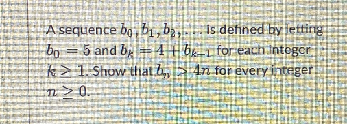 A sequence bo, b1, b2, ... is defined by letting
bo = 5 and b = 4+ bk-1 for each integer
k> 1. Show that b > 4n for every integer
n > 0.