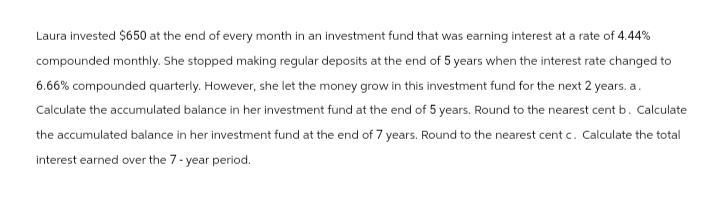 Laura invested $650 at the end of every month in an investment fund that was earning interest at a rate of 4.44%
compounded monthly. She stopped making regular deposits at the end of 5 years when the interest rate changed to
6.66% compounded quarterly. However, she let the money grow in this investment fund for the next 2 years. a.
Calculate the accumulated balance in her investment fund at the end of 5 years. Round to the nearest cent b. Calculate
the accumulated balance in her investment fund at the end of 7 years. Round to the nearest cent c. Calculate the total
interest earned over the 7-year period.