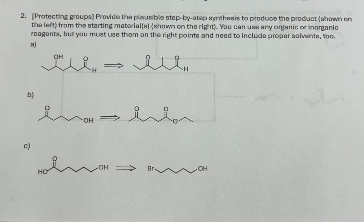 2. [Protecting groups] Provide the plausible step-by-step synthesis to produce the product (shown on
the left) from the starting material(s) (shown on the right). You can use any organic or inorganic
reagents, but you must use them on the right points and need to include proper solvents, too.
a)
b)
ОН
лен
Емон
мен
c)
HO
OH
OH >>>>
Br-
OH