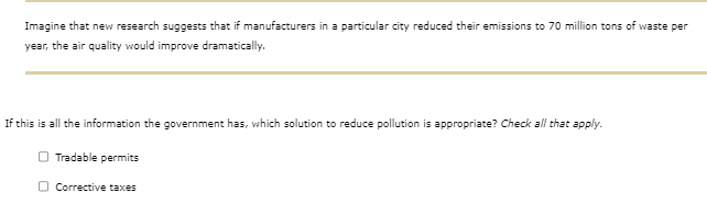Imagine that new research suggests that if manufacturers in a particular city reduced their emissions to 70 million tons of waste per
year, the air quality would improve dramatically.
If this is all the information the government has, which solution to reduce pollution is appropriate? Check all that apply.
Tradable permits
Corrective taxes