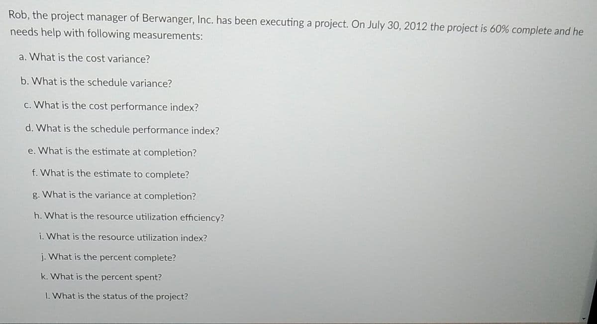 Rob, the project manager of Berwanger, Inc. has been executing a project. On July 30, 2012 the project is 60% complete and he
needs help with following measurements:
a. What is the cost variance?
b. What is the schedule variance?
c. What is the cost performance index?
d. What is the schedule performance index?
e. What is the estimate at completion?
f. What is the estimate to complete?
g. What is the variance at completion?
h. What is the resource utilization efficiency?
i. What is the resource utilization index?
j. What is the percent complete?
k. What is the percent spent?
1. What is the status of the project?