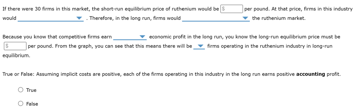 If there were 30 firms in this market, the short-run equilibrium price of ruthenium would be $
would
. Therefore, in the long run, firms would
Because you know that competitive firms earn
$
per pound. From the graph, you can see that this means there will be
equilibrium.
True
per pound. At that price, firms in this industry
the ruthenium market.
economic profit in the long run, you know the long-run equilibrium price must be
firms operating in the ruthenium industry in long-run
True or False: Assuming implicit costs are positive, each of the firms operating in this industry in the long run earns positive accounting profit.
False