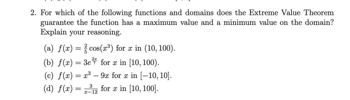 2. For which of the following functions and domains does the Extreme Value Theorem
guarantee the function has a maximum value and a minimum value on the domain?
Explain your reasoning.
(a) f(x) = cos(x³) for x in (10, 100).
2x
(b) f(x) = 3e7 for x in [10, 100).
(c) f(x) = x³ – 9x for x in [-10, 10].
(d) f(x) = ,, for x in [10, 100].
3
x-12
