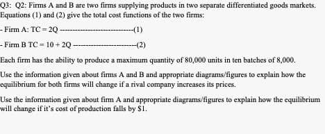 Q3: Q2: Firms A and B are two firms supplying products in two separate differentiated goods markets.
Equations (1) and (2) give the total cost functions of the two firms:
- Firm A: TC = 2Q
-(1)
- Firm B TC = 10 + 2Q -
-(2)
Each firm has the ability to produce a maximum quantity of 80,000 units in ten batches of 8,000.
Use the information given about firms A and B and appropriate diagrams/figures to explain how the
equilibrium for both firms will change if a rival company increases its prices.
Use the information given about firm A and appropriate diagrams/figures to explain how the equilibrium
will change if it's cost of production falls by $1.
