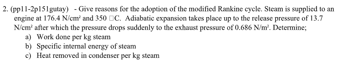 2. (pp11-2p151gutay) - Give reasons for the adoption of the modified Rankine cycle. Steam is supplied to an
engine at 176.4 N/cm² and 350 C. Adiabatic expansion takes place up to the release pressure of 13.7
N/cm² after which the pressure drops suddenly to the exhaust pressure of 0.686 N/m². Determine;
a) Work done per kg steam
b) Specific internal energy of steam
c) Heat removed in condenser per kg steam