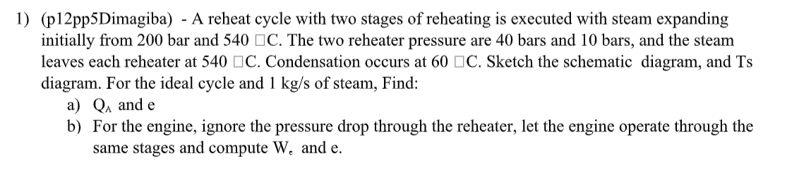 1) (p12pp5Dimagiba) - A reheat cycle with two stages of reheating is executed with steam expanding
initially from 200 bar and 540 C. The two reheater pressure are 40 bars and 10 bars, and the steam
leaves each reheater at 540 ☐ C. Condensation occurs at 60 ☐ C. Sketch the schematic diagram, and Ts
diagram. For the ideal cycle and 1 kg/s of steam, Find:
a) QA and e
b) For the engine, ignore the pressure drop through the reheater, let the engine operate through the
same stages and compute W. and e.