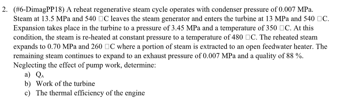 2. (#6-DimagPP18) A reheat regenerative steam cycle operates with condenser pressure of 0.007 MPa.
Steam at 13.5 MPa and 540 C leaves the steam generator and enters the turbine at 13 MPa and 540 C.
Expansion takes place in the turbine to a pressure of 3.45 MPa and a temperature of 350 C. At this
condition, the steam is re-heated at constant pressure to a temperature of 480 C. The reheated steam
expands to 0.70 MPa and 260 C where a portion of steam is extracted to an open feedwater heater. The
remaining steam continues to expand to an exhaust pressure of 0.007 MPa and a quality of 88 %.
Neglecting the effect of pump work, determine:
a) QA
b) Work of the turbine
c) The thermal efficiency of the engine