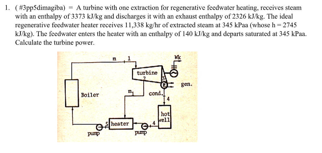 =
1. (#3pp5dimagiba) A turbine with one extraction for regenerative feedwater heating, receives steam
with an enthalpy of 3373 kJ/kg and discharges it with an exhaust enthalpy of 2326 kJ/kg. The ideal
regenerative feedwater heater receives 11,338 kg/hr of extracted steam at 345 kPaa (whose h = 2745
kJ/kg). The feedwater enters the heater with an enthalpy of 140 kJ/kg and departs saturated at 345 kPaa.
Calculate the turbine power.
Π
1
turbine
gen.
Π
Boiler
cond.
4
hot
well
heater
pump
pump