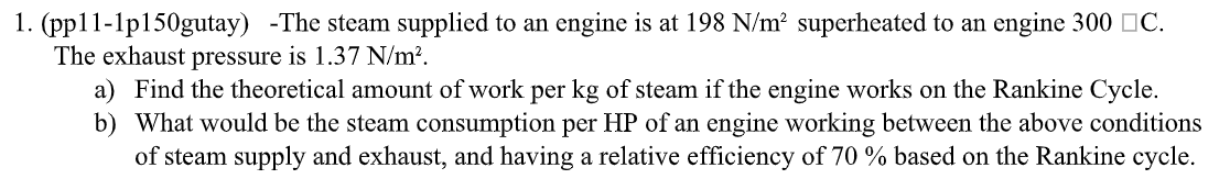 1. (pp11-1p150gutay) -The steam supplied to an engine is at 198 N/m² superheated to an engine 300 C.
The exhaust pressure is 1.37 N/m².
a) Find the theoretical amount of work per kg of steam if the engine works on the Rankine Cycle.
b) What would be the steam consumption per HP of an engine working between the above conditions
of steam supply and exhaust, and having a relative efficiency of 70 % based on the Rankine cycle.