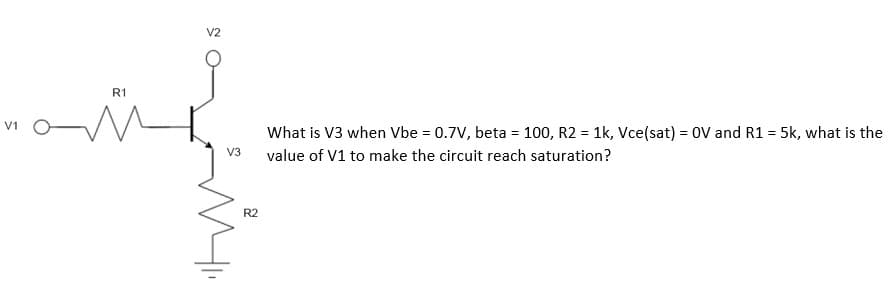 5
R1
V2
What is V3 when Vbe = 0.7V, beta = 100, R2 = 1k, Vce(sat) = OV and R1 = 5k, what is the
value of V1 to make the circuit reach saturation?
V3
R2
