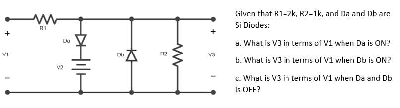 V1
R1
V2
Da
Db
R2
www
V3
Given that R1=2k, R2=1k, and Da and Db are
Si Diodes:
a. What is V3 in terms of V1 when Da is ON?
b. What is V3 in terms of V1 when Db is ON?
c. What is V3 in terms of V1 when Da and Db
is OFF?
