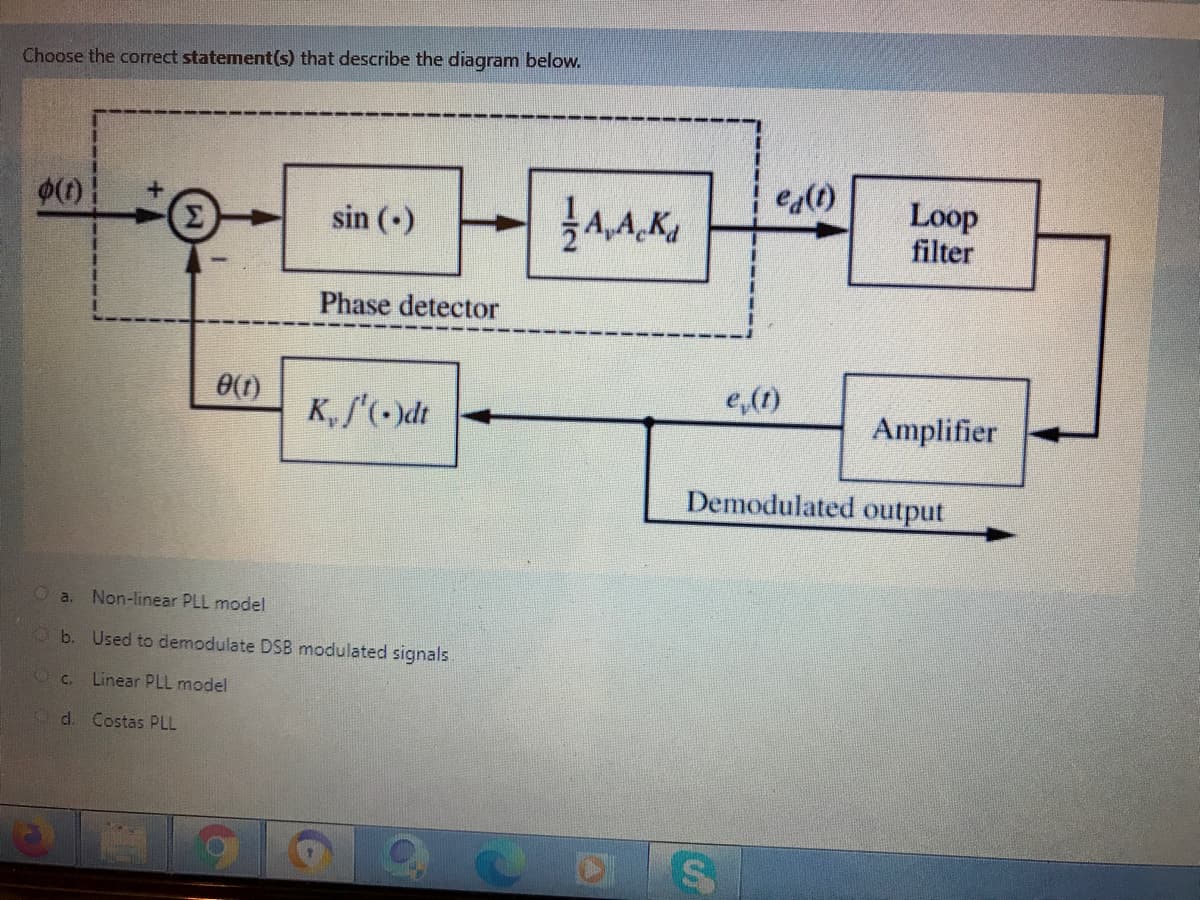 Choose the correct statement(s) that describe the diagram below.
e(t)
Loop
filter
sin ()
Phase detector
e(1)
e,(1)
K, f'(-)dt
Amplifier
Demodulated output
O a.
Non-linear PLL model
O b. Used to demodulate DSB modulated signals.
C.
Linear PLL model
d. Costas PLL
